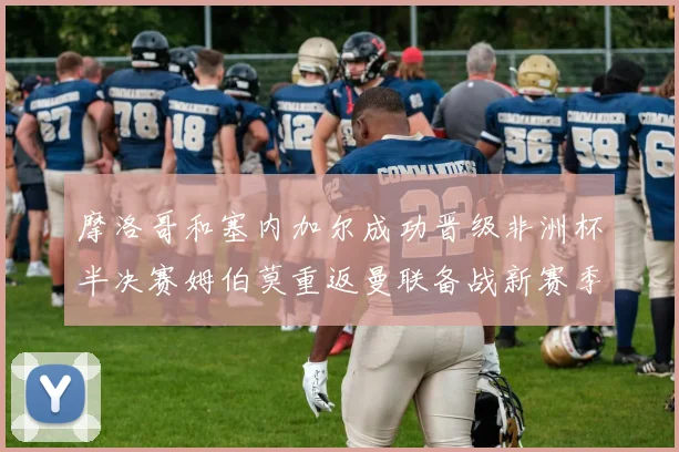 摩洛哥和塞内加尔成功晋级非洲杯半决赛姆伯莫重返曼联备战新赛季