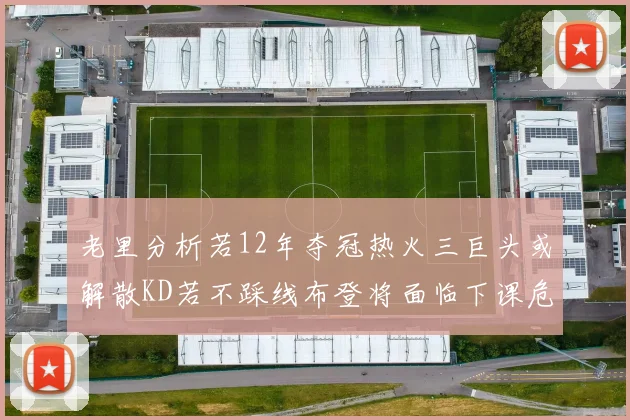老里分析若12年夺冠热火三巨头或解散KD若不踩线布登将面临下课危机