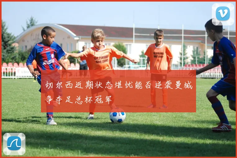 切尔西近期状态堪忧能否逆袭曼城争夺足总杯冠军