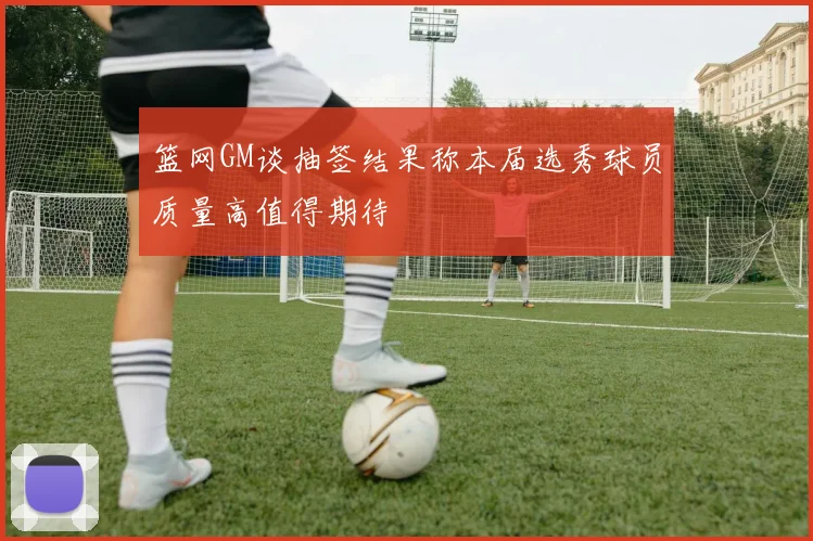 篮网GM谈抽签结果称本届选秀球员质量高值得期待