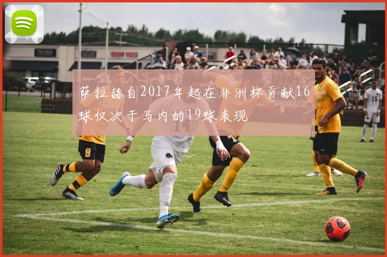 萨拉赫自2017年起在非洲杯贡献16球仅次于马内的19球表现