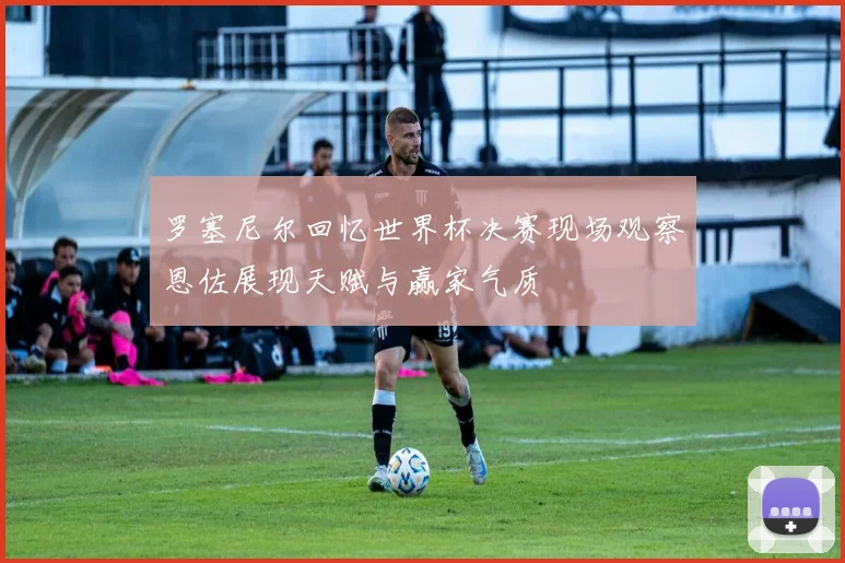 罗塞尼尔回忆世界杯决赛现场观察恩佐展现天赋与赢家气质