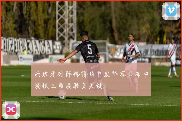 西班牙对阵佛得角首发阵容公布中场铁三角成胜负关键