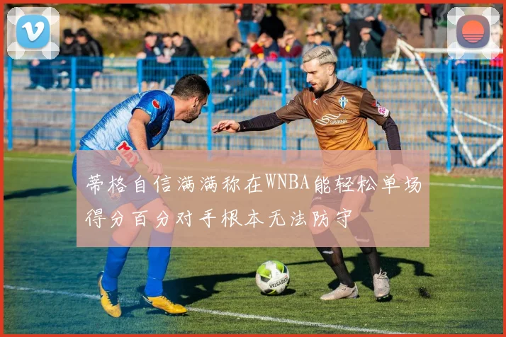 蒂格自信满满称在WNBA能轻松单场得分百分对手根本无法防守