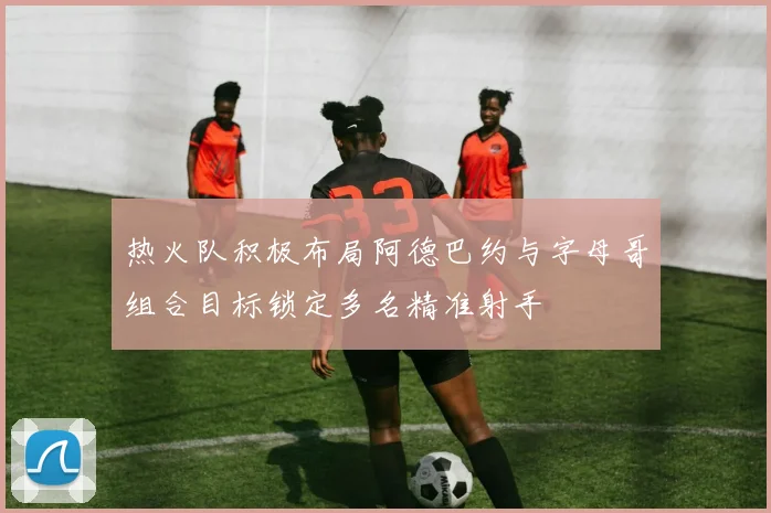 热火队积极布局阿德巴约与字母哥组合目标锁定多名精准射手