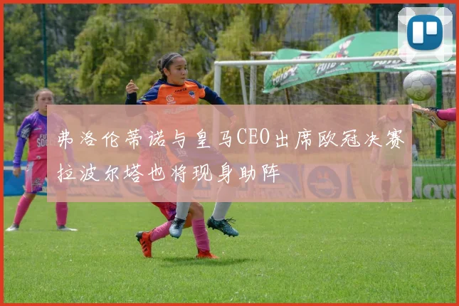 弗洛伦蒂诺与皇马CEO出席欧冠决赛拉波尔塔也将现身助阵