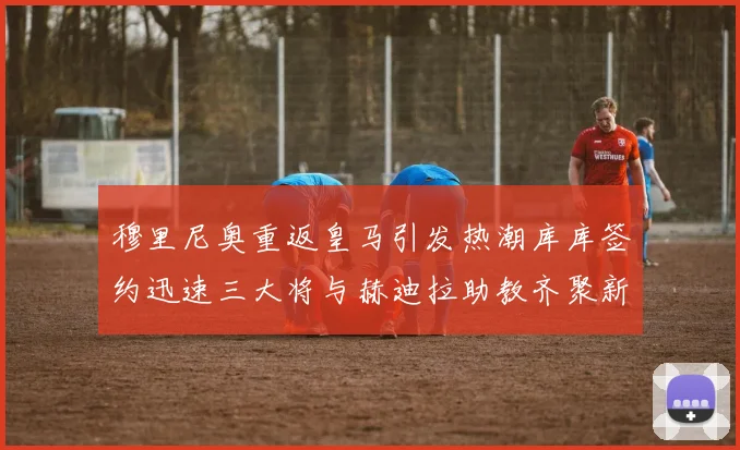 穆里尼奥重返皇马引发热潮库库签约迅速三大将与赫迪拉助教齐聚新阵容