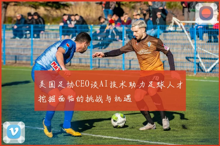 美国足协CEO谈AI技术助力足球人才挖掘面临的挑战与机遇