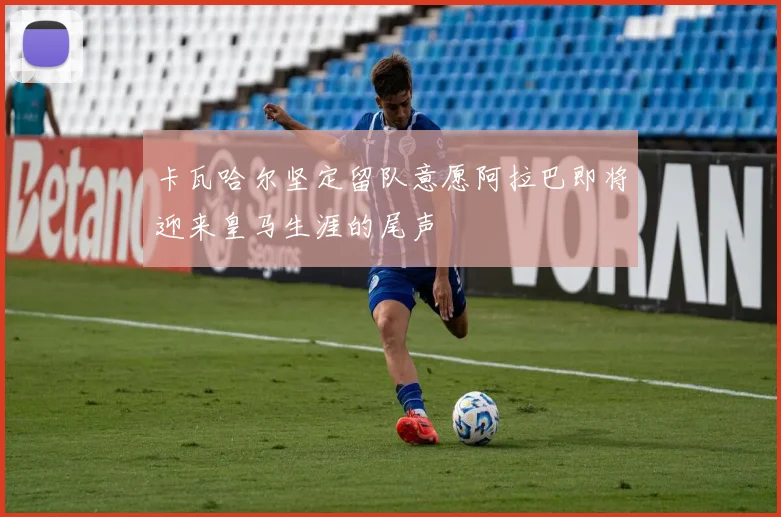 卡瓦哈尔坚定留队意愿阿拉巴即将迎来皇马生涯的尾声