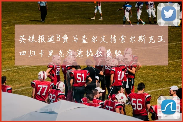 英媒报道B费马奎尔支持索尔斯克亚回归卡里克有意执教曼联