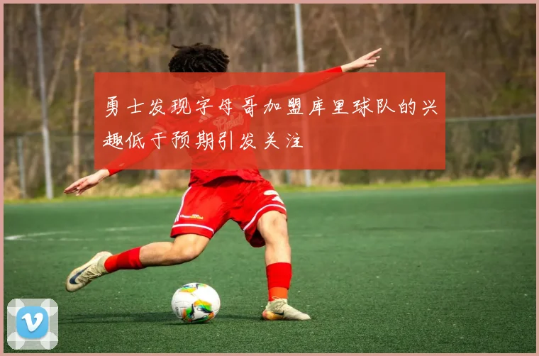 勇士发现字母哥加盟库里球队的兴趣低于预期引发关注