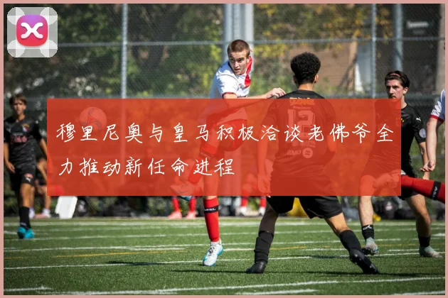 穆里尼奥与皇马积极洽谈老佛爷全力推动新任命进程