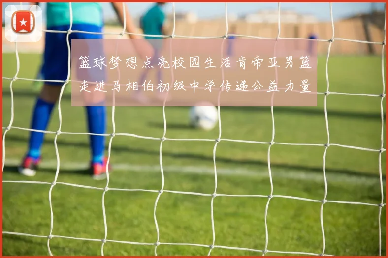篮球梦想点亮校园生活肯帝亚男篮走进马相伯初级中学传递公益力量
