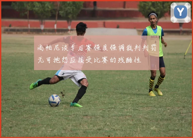 尚帕尼谈季后赛强度强调裁判判罚无可抱怨应接受比赛的残酷性