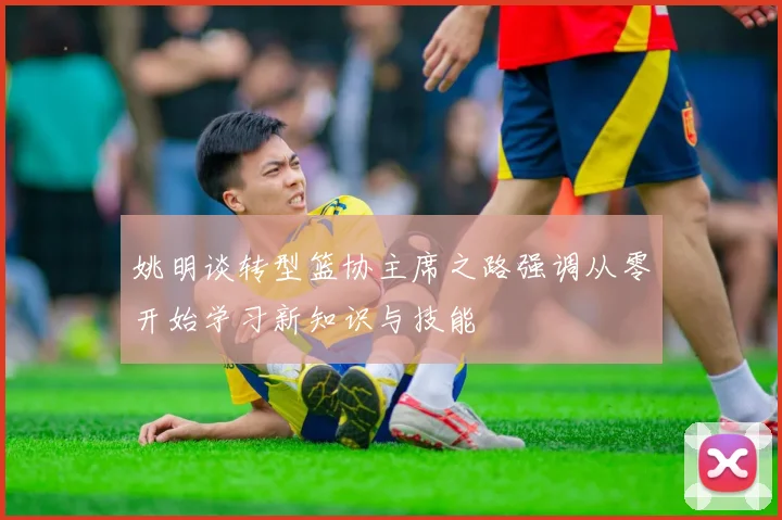 姚明谈转型篮协主席之路强调从零开始学习新知识与技能