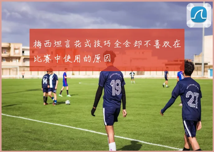 梅西坦言花式技巧全会却不喜欢在比赛中使用的原因