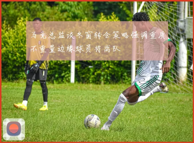马竞总监谈冬窗转会策略强调重质不重量边缘球员将离队